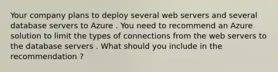 Your company plans to deploy several web servers and several database servers to Azure . You need to recommend an Azure solution to limit the types of connections from the web servers to the database servers . What should you include in the recommendation ?