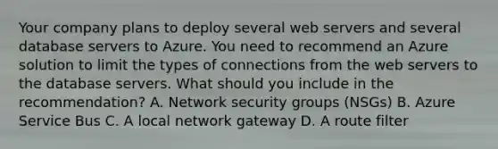 Your company plans to deploy several web servers and several database servers to Azure. You need to recommend an Azure solution to limit the types of connections from the web servers to the database servers. What should you include in the recommendation? A. Network security groups (NSGs) B. Azure Service Bus C. A local network gateway D. A route filter