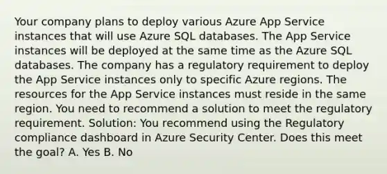 Your company plans to deploy various Azure App Service instances that will use Azure SQL databases. The App Service instances will be deployed at the same time as the Azure SQL databases. The company has a regulatory requirement to deploy the App Service instances only to specific Azure regions. The resources for the App Service instances must reside in the same region. You need to recommend a solution to meet the regulatory requirement. Solution: You recommend using the Regulatory compliance dashboard in Azure Security Center. Does this meet the goal? A. Yes B. No