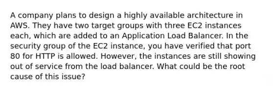 A company plans to design a highly available architecture in AWS. They have two target groups with three EC2 instances each, which are added to an Application Load Balancer. In the security group of the EC2 instance, you have verified that port 80 for HTTP is allowed. However, the instances are still showing out of service from the load balancer. What could be the root cause of this issue?