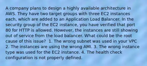 A company plans to design a highly available architecture in AWS. They have two target groups with three EC2 instances each, which are added to an Application Load Balancer. In the security group of the EC2 instance, you have verified that port 80 for HTTP is allowed. However, the instances are still showing out of service from the load balancer. What could be the root cause of this issue? ​ 1. The wrong subnet was used in your VPC 2. The instances are using the wrong AMI.​ 3. The wrong instance type was used for the EC2 instance.​ 4. The health check configuration is not properly defined.