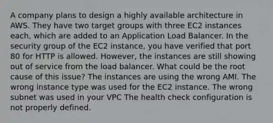 A company plans to design a highly available architecture in AWS. They have two target groups with three EC2 instances each, which are added to an Application Load Balancer. In the security group of the EC2 instance, you have verified that port 80 for HTTP is allowed. However, the instances are still showing out of service from the load balancer. What could be the root cause of this issue? The instances are using the wrong AMI. The wrong instance type was used for the EC2 instance. The wrong subnet was used in your VPC The health check configuration is not properly defined.