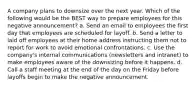 A company plans to downsize over the next year. Which of the following would be the BEST way to prepare employees for this negative announcement? a. Send an email to employees the first day that employees are scheduled for layoff. b. Send a letter to laid off employees at their home address instructing them not to report for work to avoid emotional confrontations. c. Use the company's internal communications (newsletters and intranet) to make employees aware of the downsizing before it happens. d. Call a staff meeting at the end of the day on the Friday before layoffs begin to make the negative announcement.