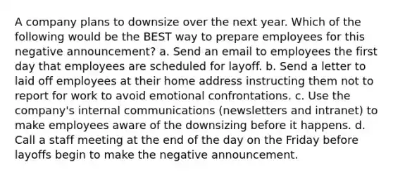 A company plans to downsize over the next year. Which of the following would be the BEST way to prepare employees for this negative announcement? a. Send an email to employees the first day that employees are scheduled for layoff. b. Send a letter to laid off employees at their home address instructing them not to report for work to avoid emotional confrontations. c. Use the company's internal communications (newsletters and intranet) to make employees aware of the downsizing before it happens. d. Call a staff meeting at the end of the day on the Friday before layoffs begin to make the negative announcement.