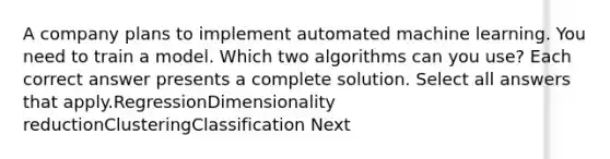 A company plans to implement automated machine learning. You need to train a model. Which two algorithms can you use? Each correct answer presents a complete solution. Select all answers that apply.RegressionDimensionality reductionClusteringClassification Next