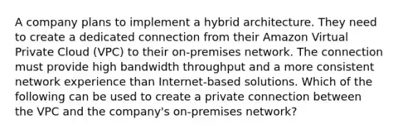 A company plans to implement a hybrid architecture. They need to create a dedicated connection from their Amazon Virtual Private Cloud (VPC) to their on-premises network. The connection must provide high bandwidth throughput and a more consistent network experience than Internet-based solutions. Which of the following can be used to create a private connection between the VPC and the company's on-premises network?