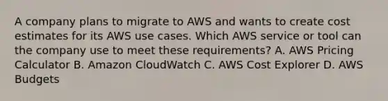 A company plans to migrate to AWS and wants to create cost estimates for its AWS use cases. Which AWS service or tool can the company use to meet these requirements? A. AWS Pricing Calculator B. Amazon CloudWatch C. AWS Cost Explorer D. AWS Budgets