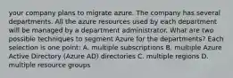 your company plans to migrate azure. The company has several departments. All the azure resources used by each department will be managed by a department administrator. What are two possible techniques to segment Azure for the departments? Each selection is one point: A. multiple subscriptions B. multiple Azure Active Directory (Azure AD) directories C. multiple regions D. multiple resource groups