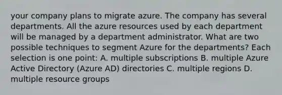 your company plans to migrate azure. The company has several departments. All the azure resources used by each department will be managed by a department administrator. What are two possible techniques to segment Azure for the departments? Each selection is one point: A. multiple subscriptions B. multiple Azure Active Directory (Azure AD) directories C. multiple regions D. multiple resource groups