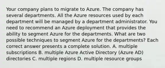 Your company plans to migrate to Azure. The company has several departments. All the Azure resources used by each department will be managed by a department administrator. You need to recommend an Azure deployment that provides the ability to segment Azure for the departments. What are two possible techniques to segment Azure for the departments? Each correct answer presents a complete solution. A. multiple subscriptions B. multiple Azure Active Directory (Azure AD) directories C. multiple regions D. multiple resource groups