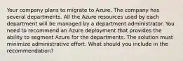 Your company plans to migrate to Azure. The company has several departments. All the Azure resources used by each department will be managed by a department administrator. You need to recommend an Azure deployment that provides the ability to segment Azure for the departments. The solution must minimize administrative effort. What should you include in the recommendation?