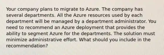 Your company plans to migrate to Azure. The company has several departments. All the Azure resources used by each department will be managed by a department administrator. You need to recommend an Azure deployment that provides the ability to segment Azure for the departments. The solution must minimize administrative effort. What should you include in the recommendation?