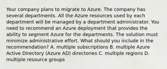 Your company plans to migrate to Azure. The company has several departments. All the Azure resources used by each department will be managed by a department administrator. You need to recommend an Azure deployment that provides the ability to segment Azure for the departments. The solution must minimize administrative effort. What should you include in the recommendation? A. multiple subscriptions B. multiple Azure Active Directory (Azure AD) directories C. multiple regions D. multiple resource groups