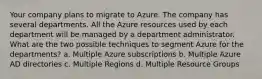 Your company plans to migrate to Azure. The company has several departments. All the Azure resources used by each department will be managed by a department administrator. What are the two possible techniques to segment Azure for the departments? a. Multiple Azure subscriptions b. Multiple Azure AD directories c. Multiple Regions d. Multiple Resource Groups