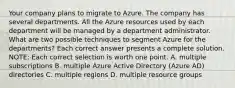 Your company plans to migrate to Azure. The company has several departments. All the Azure resources used by each department will be managed by a department administrator. What are two possible techniques to segment Azure for the departments? Each correct answer presents a complete solution. NOTE: Each correct selection is worth one point. A. multiple subscriptions B. multiple Azure Active Directory (Azure AD) directories C. multiple regions D. multiple resource groups