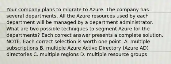 Your company plans to migrate to Azure. The company has several departments. All the Azure resources used by each department will be managed by a department administrator. What are two possible techniques to segment Azure for the departments? Each correct answer presents a complete solution. NOTE: Each correct selection is worth one point. A. multiple subscriptions B. multiple Azure Active Directory (Azure AD) directories C. multiple regions D. multiple resource groups