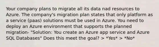 Your company plans to migrate all its data nad resources to Azure. The company's migration plan states that only platform as a service (paas) solutions must be used in Azure. You need to deploy an Azure environment that supports the planned migration- "Solution: You create an Azure app service and Azure SQL Databases" Does this meet the goal? > *Yes* > *No*