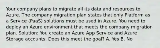 Your company plans to migrate all its data and resources to Azure. The company migration plan states that only Platform as a Service (PaaS) solutions must be used in Azure. You need to deploy an Azure environment that meets the company migration plan. Solution: You create an Azure App Service and Azure Storage accounts. Does this meet the goal? A. Yes B. No