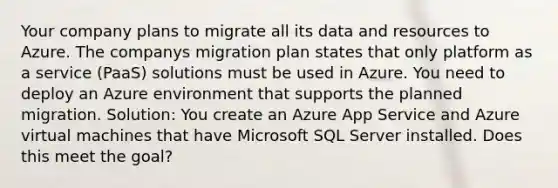 Your company plans to migrate all its data and resources to Azure. The companys migration plan states that only platform as a service (PaaS) solutions must be used in Azure. You need to deploy an Azure environment that supports the planned migration. Solution: You create an Azure App Service and Azure virtual machines that have Microsoft SQL Server installed. Does this meet the goal?