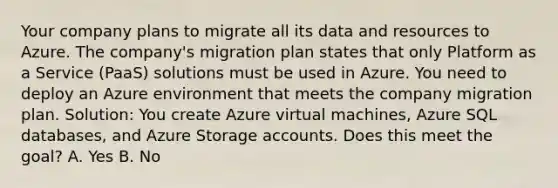 Your company plans to migrate all its data and resources to Azure. The company's migration plan states that only Platform as a Service (PaaS) solutions must be used in Azure. You need to deploy an Azure environment that meets the company migration plan. Solution: You create Azure virtual machines, Azure SQL databases, and Azure Storage accounts. Does this meet the goal? A. Yes B. No