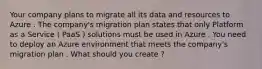 Your company plans to migrate all its data and resources to Azure . The company's migration plan states that only Platform as a Service ( PaaS ) solutions must be used in Azure . You need to deploy an Azure environment that meets the company's migration plan . What should you create ?