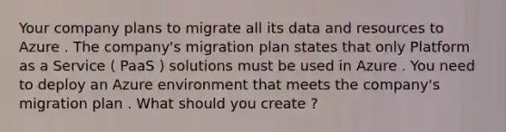 Your company plans to migrate all its data and resources to Azure . The company's migration plan states that only Platform as a Service ( PaaS ) solutions must be used in Azure . You need to deploy an Azure environment that meets the company's migration plan . What should you create ?