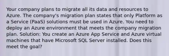 Your company plans to migrate all its data and resources to Azure. The company's migration plan states that only Platform as a Service (PaaS) solutions must be used in Azure. You need to deploy an Azure environment that meets the company migration plan. Solution: You create an Azure App Service and Azure virtual machines that have Microsoft SQL Server installed. Does this meet the goal?