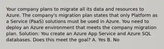 Your company plans to migrate all its data and resources to Azure. The company's migration plan states that only Platform as a Service (PaaS) solutions must be used in Azure. You need to deploy an Azure environment that meets the company migration plan. Solution: You create an Azure App Service and Azure SQL databases. Does this meet the goal? A. Yes B. No