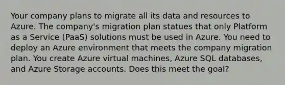 Your company plans to migrate all its data and resources to Azure. The company's migration plan statues that only Platform as a Service (PaaS) solutions must be used in Azure. You need to deploy an Azure environment that meets the company migration plan. You create Azure virtual machines, Azure SQL databases, and Azure Storage accounts. Does this meet the goal?