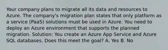 Your company plans to migrate all its data and resources to Azure. The company's migration plan states that only platform as a service (PaaS) solutions must be used in Azure. You need to deploy an Azure environment that supports the planned migration. Solution: You create an Azure App Service and Azure SQL databases. Does this meet the goal? A. Yes B. No