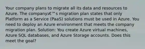 Your company plans to migrate all its data and resources to Azure. The companyג€™s migration plan states that only Platform as a Service (PaaS) solutions must be used in Azure. You need to deploy an Azure environment that meets the company migration plan. Solution: You create Azure virtual machines, Azure SQL databases, and Azure Storage accounts. Does this meet the goal?