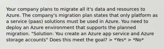 Your company plans to migrate all it's data and resources to Azure. The company's migration plan states that only platform as a service (paas) solutions must be used in Azure. You need to deploy an Azure environment that supports the planned migration. "Solution: You create an Azure app service and Azure storage accounts" Does this meet the goal? > *Yes* > *No*