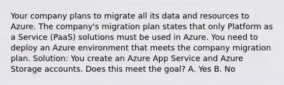 Your company plans to migrate all its data and resources to Azure. The company's migration plan states that only Platform as a Service (PaaS) solutions must be used in Azure. You need to deploy an Azure environment that meets the company migration plan. Solution: You create an Azure App Service and Azure Storage accounts. Does this meet the goal? A. Yes B. No