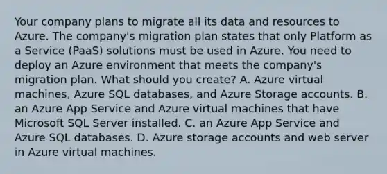 Your company plans to migrate all its data and resources to Azure. The company's migration plan states that only Platform as a Service (PaaS) solutions must be used in Azure. You need to deploy an Azure environment that meets the company's migration plan. What should you create? A. Azure virtual machines, Azure SQL databases, and Azure Storage accounts. B. an Azure App Service and Azure virtual machines that have Microsoft SQL Server installed. C. an Azure App Service and Azure SQL databases. D. Azure storage accounts and web server in Azure virtual machines.