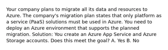 Your company plans to migrate all its data and resources to Azure. The company's migration plan states that only platform as a service (PaaS) solutions must be used in Azure. You need to deploy an Azure environment that supports the planned migration. Solution: You create an Azure App Service and Azure Storage accounts. Does this meet the goal? A. Yes B. No