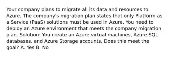 Your company plans to migrate all its data and resources to Azure. The company's migration plan states that only Platform as a Service (PaaS) solutions must be used in Azure. You need to deploy an Azure environment that meets the company migration plan. Solution: You create an Azure virtual machines, Azure SQL databases, and Azure Storage accounts. Does this meet the goal? A. Yes B. No