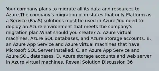 Your company plans to migrate all its data and resources to Azure.The company's migration plan states that only Platform as a Service (PaaS) solutions must be used in Azure.You need to deploy an Azure environment that meets the company's migration plan.What should you create? A. Azure virtual machines, Azure SQL databases, and Azure Storage accounts. B. an Azure App Service and Azure virtual machines that have Microsoft SQL Server installed. C. an Azure App Service and Azure SQL databases. D. Azure storage accounts and web server in Azure virtual machines. Reveal Solution Discussion 36