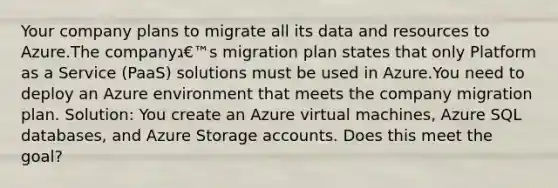 Your company plans to migrate all its data and resources to Azure.The companyג€™s migration plan states that only Platform as a Service (PaaS) solutions must be used in Azure.You need to deploy an Azure environment that meets the company migration plan. Solution: You create an Azure virtual machines, Azure SQL databases, and Azure Storage accounts. Does this meet the goal?