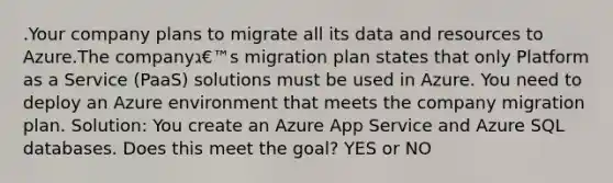 .Your company plans to migrate all its data and resources to Azure.The companyג€™s migration plan states that only Platform as a Service (PaaS) solutions must be used in Azure. You need to deploy an Azure environment that meets the company migration plan. Solution: You create an Azure App Service and Azure SQL databases. Does this meet the goal? YES or NO