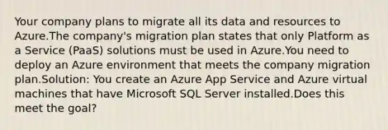 Your company plans to migrate all its data and resources to Azure.The company's migration plan states that only Platform as a Service (PaaS) solutions must be used in Azure.You need to deploy an Azure environment that meets the company migration plan.Solution: You create an Azure App Service and Azure virtual machines that have Microsoft SQL Server installed.Does this meet the goal?