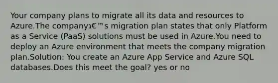 Your company plans to migrate all its data and resources to Azure.The companyג€™s migration plan states that only Platform as a Service (PaaS) solutions must be used in Azure.You need to deploy an Azure environment that meets the company migration plan.Solution: You create an Azure App Service and Azure SQL databases.Does this meet the goal? yes or no