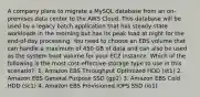 A company plans to migrate a MySQL database from an on-premises data center to the AWS Cloud. This database will be used by a legacy batch application that has steady-state workloads in the morning but has its peak load at night for the end-of-day processing. You need to choose an EBS volume that can handle a maximum of 450 GB of data and can also be used as the system boot volume for your EC2 instance. Which of the following is the most cost-effective storage type to use in this scenario? ​ 1. Amazon EBS Throughput Optimized HDD (st1)​ 2. Amazon EBS General Purpose SSD (gp2) 3. Amazon EBS Cold HDD (sc1) 4. Amazon EBS Provisioned IOPS SSD (io1)