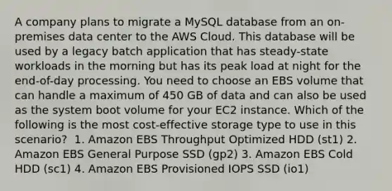 A company plans to migrate a MySQL database from an on-premises data center to the AWS Cloud. This database will be used by a legacy batch application that has steady-state workloads in the morning but has its peak load at night for the end-of-day processing. You need to choose an EBS volume that can handle a maximum of 450 GB of data and can also be used as the system boot volume for your EC2 instance. Which of the following is the most cost-effective storage type to use in this scenario? ​ 1. Amazon EBS Throughput Optimized HDD (st1)​ 2. Amazon EBS General Purpose SSD (gp2) 3. Amazon EBS Cold HDD (sc1) 4. Amazon EBS Provisioned IOPS SSD (io1)