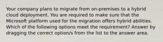 Your company plans to migrate from on-premises to a hybrid cloud deployment. You are required to make sure that the Microsoft platform used for the migration offers hybrid abilities. Which of the following options meet the requirement? Answer by dragging the correct option/s from the list to the answer area.