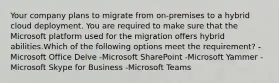 Your company plans to migrate from on-premises to a hybrid cloud deployment. You are required to make sure that the Microsoft platform used for the migration offers hybrid abilities.Which of the following options meet the requirement? -Microsoft Office Delve -Microsoft SharePoint -Microsoft Yammer -Microsoft Skype for Business -Microsoft Teams