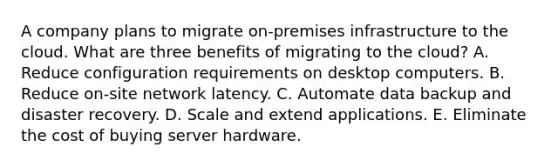 A company plans to migrate on-premises infrastructure to the cloud. What are three benefits of migrating to the cloud? A. Reduce configuration requirements on desktop computers. B. Reduce on-site network latency. C. Automate data backup and disaster recovery. D. Scale and extend applications. E. Eliminate the cost of buying server hardware.