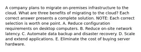 A company plans to migrate on-premises infrastructure to the cloud. What are three benefits of migrating to the cloud? Each correct answer presents a complete solution. NOTE: Each correct selection is worth one point. A. Reduce configuration requirements on desktop computers. B. Reduce on-site network latency. C. Automate data backup and disaster recovery. D. Scale and extend applications. E. Eliminate the cost of buying server hardware.