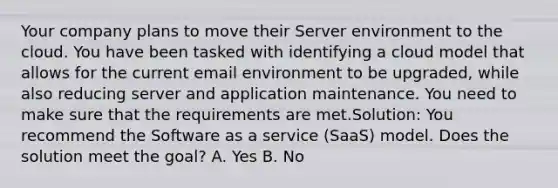 Your company plans to move their Server environment to the cloud. You have been tasked with identifying a cloud model that allows for the current email environment to be upgraded, while also reducing server and application maintenance. You need to make sure that the requirements are met.Solution: You recommend the Software as a service (SaaS) model. Does the solution meet the goal? A. Yes B. No