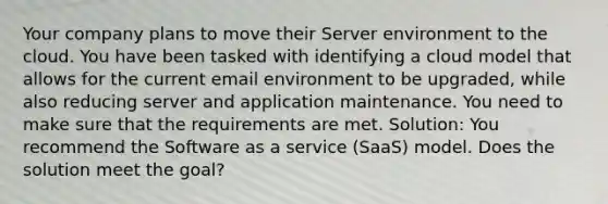 Your company plans to move their Server environment to the cloud. You have been tasked with identifying a cloud model that allows for the current email environment to be upgraded, while also reducing server and application maintenance. You need to make sure that the requirements are met. Solution: You recommend the Software as a service (SaaS) model. Does the solution meet the goal?