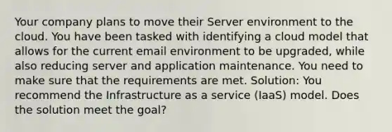 Your company plans to move their Server environment to the cloud. You have been tasked with identifying a cloud model that allows for the current email environment to be upgraded, while also reducing server and application maintenance. You need to make sure that the requirements are met. Solution: You recommend the Infrastructure as a service (IaaS) model. Does the solution meet the goal?